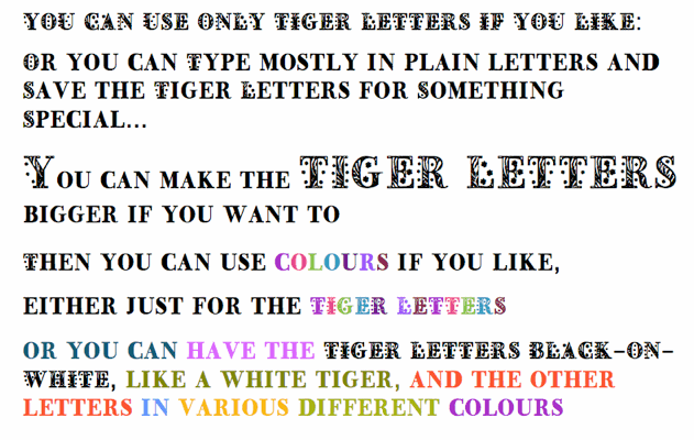 YOU CAN USE ONLY TIGER LETTERS IF YOU LIKE:   Or you can type mostly in plain letters and save the Tiger Letters for Something Special...  You can make the TIGER LETTERS bigger if you want to   Then you can use COLOURS if you like, either just for the TIGER LETTERS  or you can have the TIGER LETTERS black against a white background, like a white tiger, and the other letters in various different colours